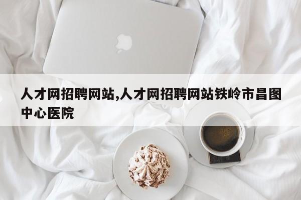 人才网招聘网站,人才网招聘网站铁岭市昌图中心医院