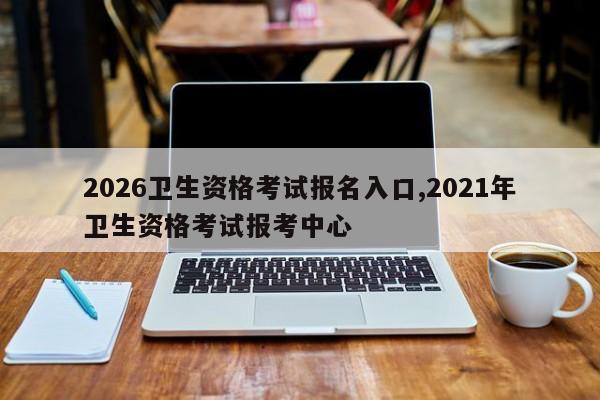 2026卫生资格考试报名入口,2021年卫生资格考试报考中心