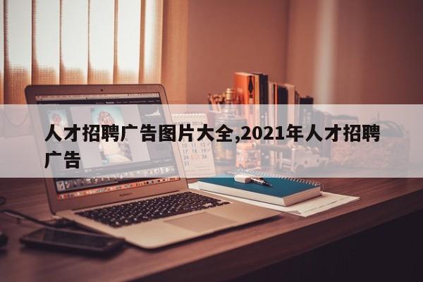 人才招聘广告图片大全,2021年人才招聘广告
