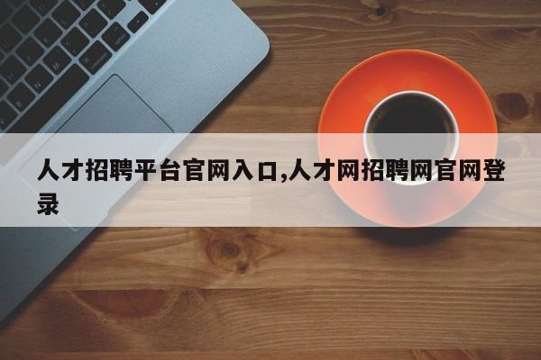 人才招聘平台官网入口,人才网招聘网官网登录