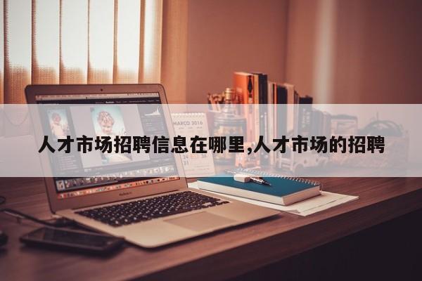 人才市场招聘信息在哪里,人才市场的招聘