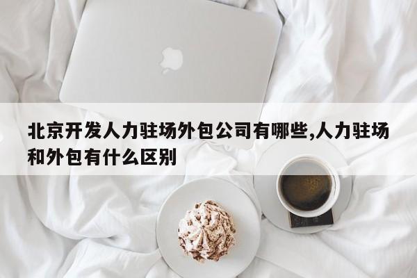 北京开发人力驻场外包公司有哪些,人力驻场和外包有什么区别