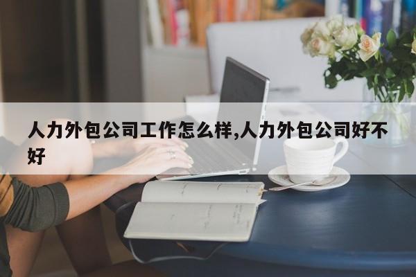 人力外包公司工作怎么样,人力外包公司好不好