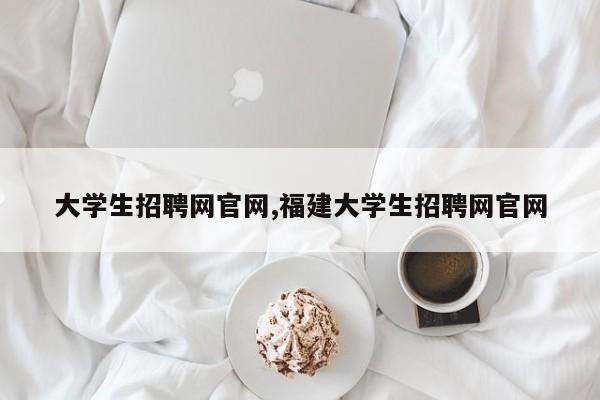 大学生招聘网官网,福建大学生招聘网官网