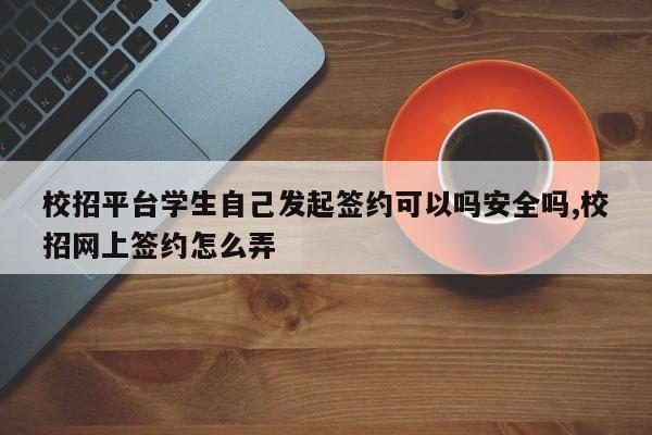 校招平台学生自己发起签约可以吗安全吗,校招网上签约怎么弄