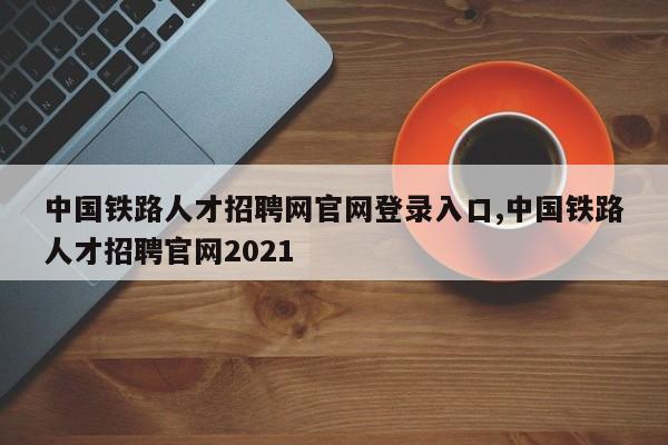 中国铁路人才招聘网官网登录入口,中国铁路人才招聘官网2021