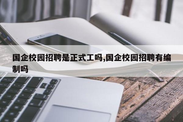 国企校园招聘是正式工吗,国企校园招聘有编制吗