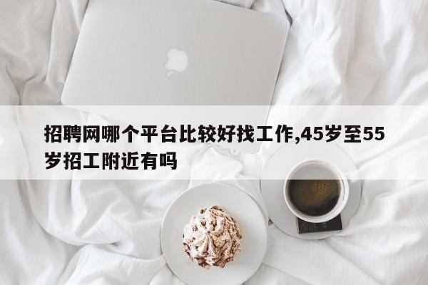 招聘网哪个平台比较好找工作,45岁至55岁招工附近有吗