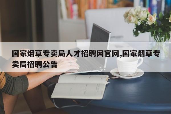 国家烟草专卖局人才招聘网官网,国家烟草专卖局招聘公告