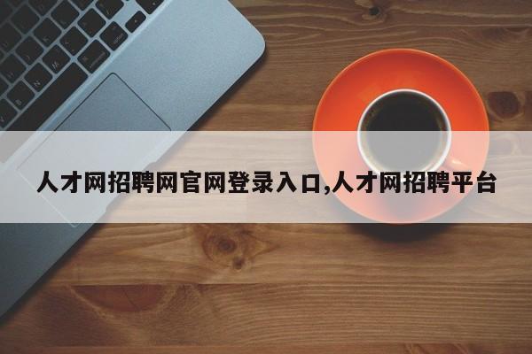 人才网招聘网官网登录入口,人才网招聘平台