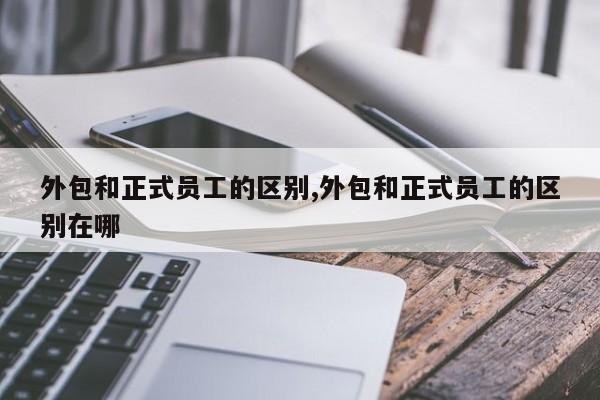 外包和正式员工的区别,外包和正式员工的区别在哪