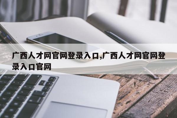 广西人才网官网登录入口,广西人才网官网登录入口官网