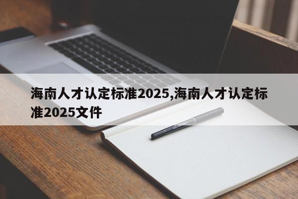 海南人才认定标准2025,海南人才认定标准2025文件