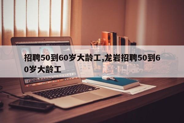 招聘50到60岁大龄工,龙岩招聘50到60岁大龄工