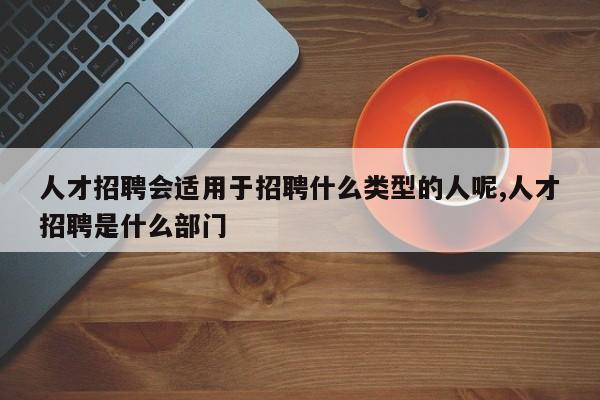人才招聘会适用于招聘什么类型的人呢,人才招聘是什么部门