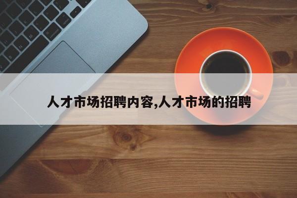 人才市场招聘内容,人才市场的招聘