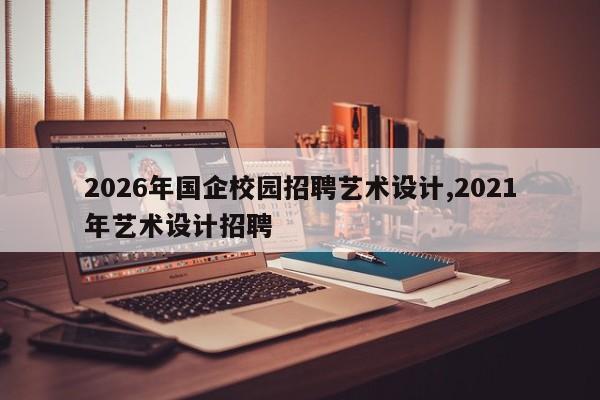 2026年国企校园招聘艺术设计,2021年艺术设计招聘
