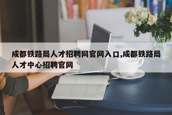 成都铁路局人才招聘网官网入口,成都铁路局人才中心招聘官网