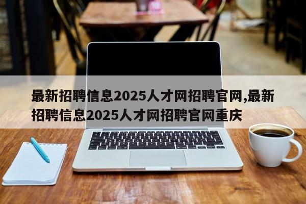 最新招聘信息2025人才网招聘官网,最新招聘信息2025人才网招聘官网重庆