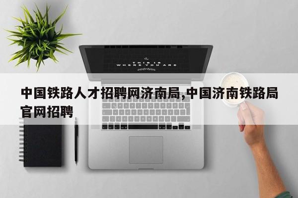 中国铁路人才招聘网济南局,中国济南铁路局官网招聘