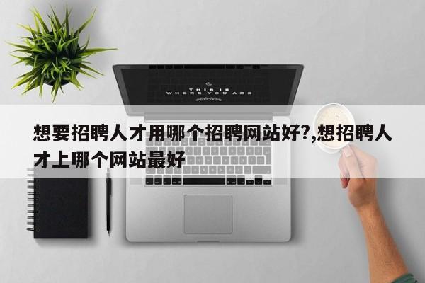 想要招聘人才用哪个招聘网站好?,想招聘人才上哪个网站最好