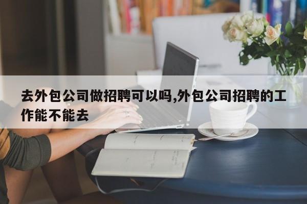 去外包公司做招聘可以吗,外包公司招聘的工作能不能去