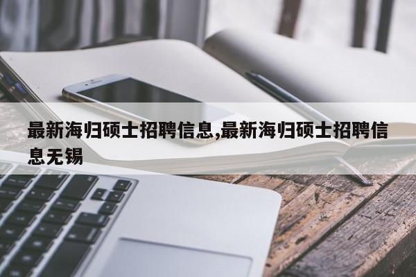 最新海归硕士招聘信息,最新海归硕士招聘信息无锡