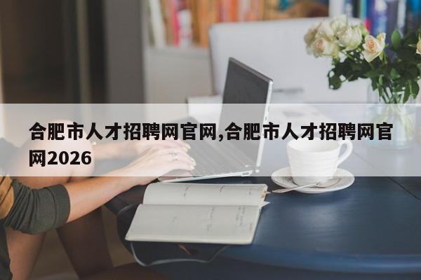 合肥市人才招聘网官网,合肥市人才招聘网官网2026