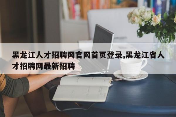 黑龙江人才招聘网官网首页登录,黑龙江省人才招聘网最新招聘