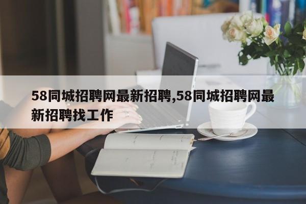 58同城招聘网最新招聘,58同城招聘网最新招聘找工作