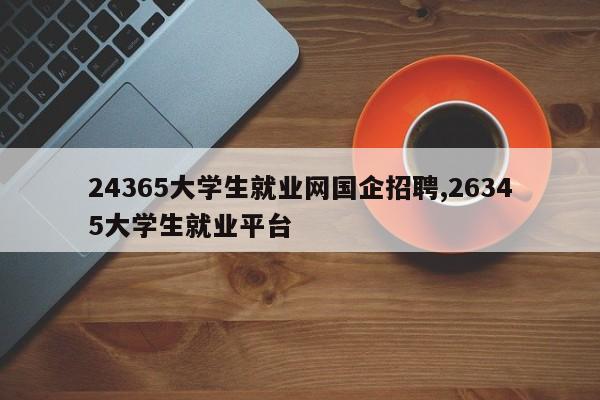 24365大学生就业网国企招聘,26345大学生就业平台