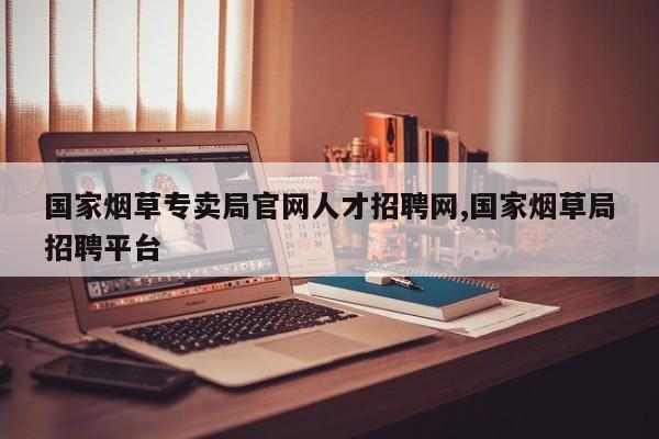 国家烟草专卖局官网人才招聘网,国家烟草局招聘平台