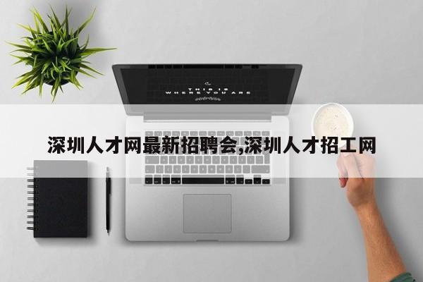 深圳人才网最新招聘会,深圳人才招工网