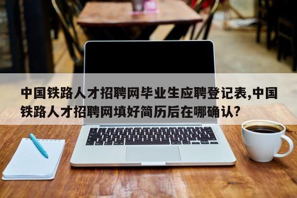中国铁路人才招聘网毕业生应聘登记表,中国铁路人才招聘网填好简历后在哪确认?