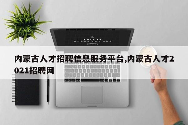 内蒙古人才招聘信息服务平台,内蒙古人才2021招聘网