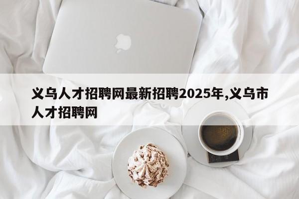 义乌人才招聘网最新招聘2025年,义乌市人才招聘网